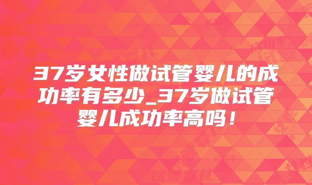 37岁女性做试管婴儿的成功率有多少_37岁做试管婴儿成功率高吗！