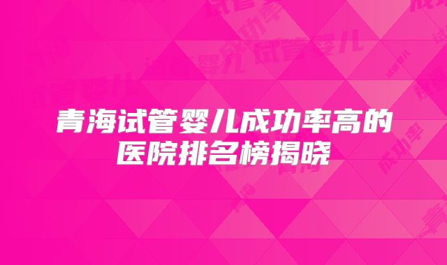 青海试管婴儿成功率高的医院排名榜揭晓