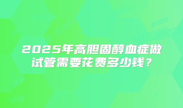 2025年高胆固醇血症做试管需要花费多少钱?