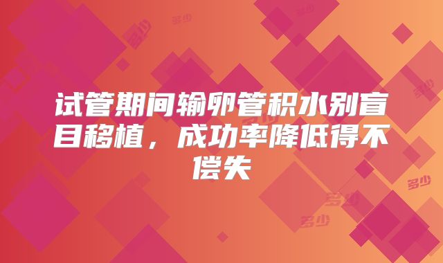 试管期间输卵管积水别盲目移植，成功率降低得不偿失