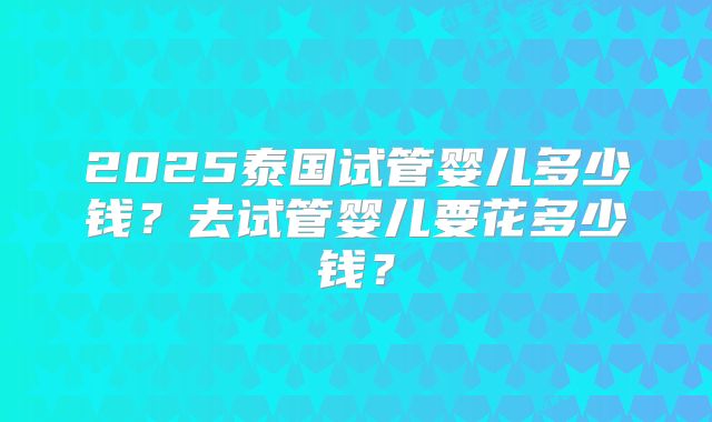 2025泰国试管婴儿多少钱？去试管婴儿要花多少钱？