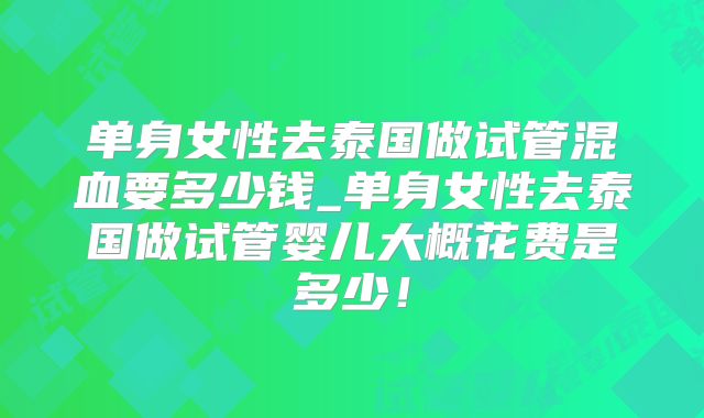 单身女性去泰国做试管混血要多少钱_单身女性去泰国做试管婴儿大概花费是多少！