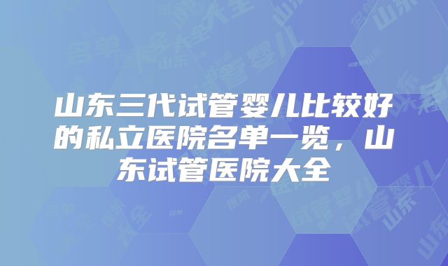 山东三代试管婴儿比较好的私立医院名单一览，山东试管医院大全