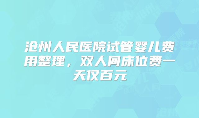 沧州人民医院试管婴儿费用整理，双人间床位费一天仅百元