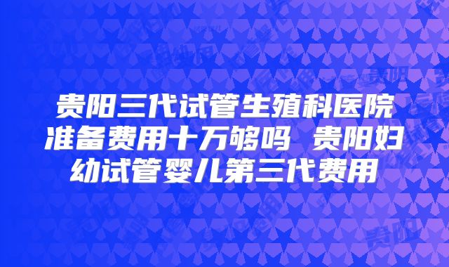 贵阳三代试管生殖科医院准备费用十万够吗 贵阳妇幼试管婴儿第三代费用