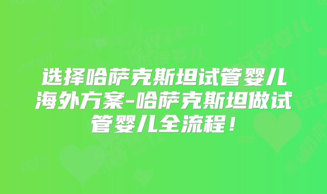 选择哈萨克斯坦试管婴儿海外方案-哈萨克斯坦做试管婴儿全流程！