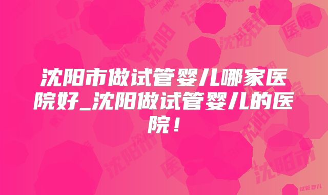 沈阳市做试管婴儿哪家医院好_沈阳做试管婴儿的医院！