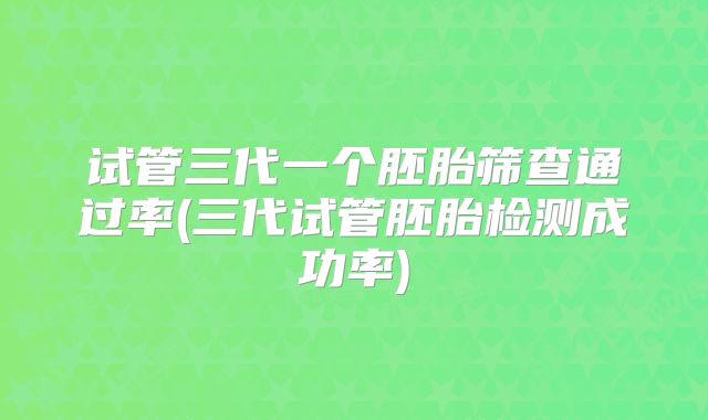 试管三代一个胚胎筛查通过率(三代试管胚胎检测成功率)