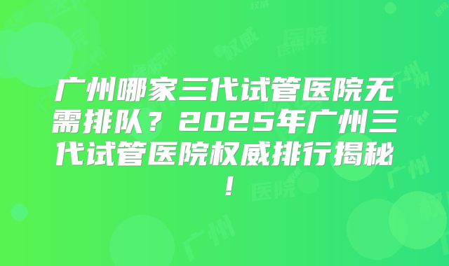 广州哪家三代试管医院无需排队？2025年广州三代试管医院权威排行揭秘！