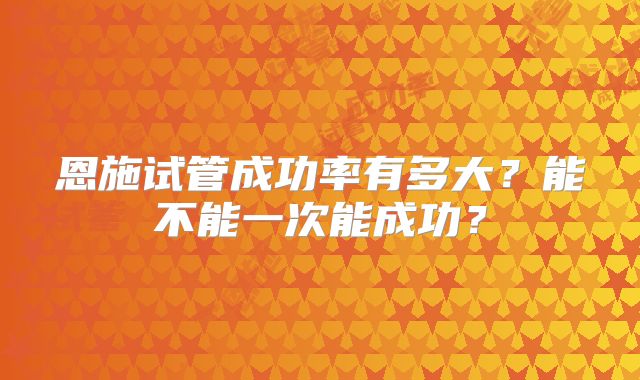 恩施试管成功率有多大？能不能一次能成功？