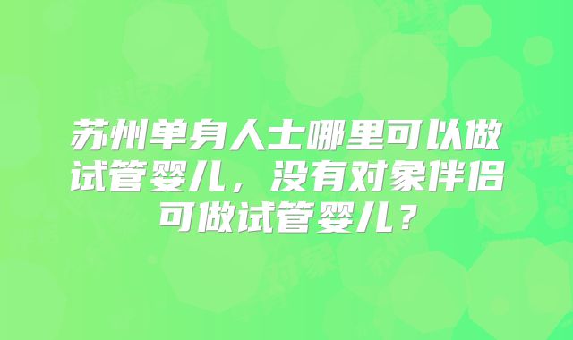 苏州单身人士哪里可以做试管婴儿,没有对象伴侣可做试管婴儿?
