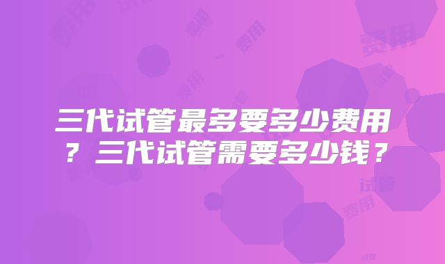三代试管最多要多少费用?三代试管需要多少钱?