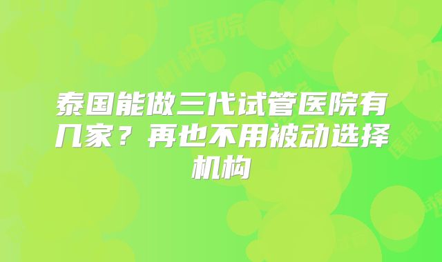 泰国能做三代试管医院有几家?再也不用被动选择机构