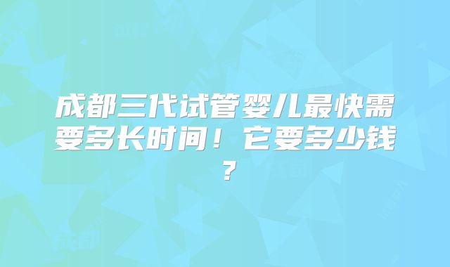 成都三代试管婴儿最快需要多长时间!它要多少钱?