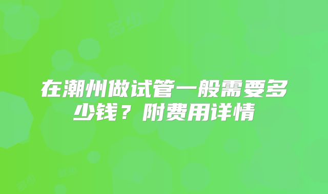 在潮州做试管一般需要多少钱?附费用详情
