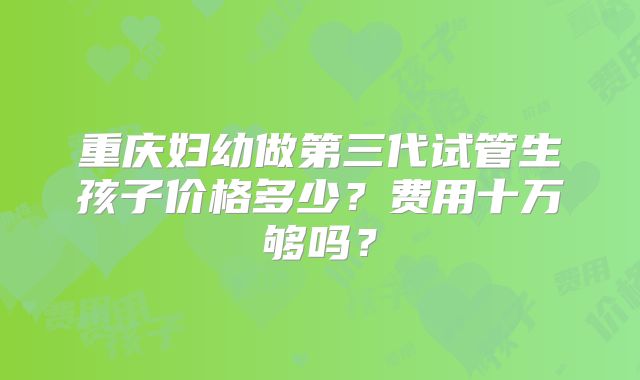 重庆妇幼做第三代试管生孩子价格多少?费用十万够吗?