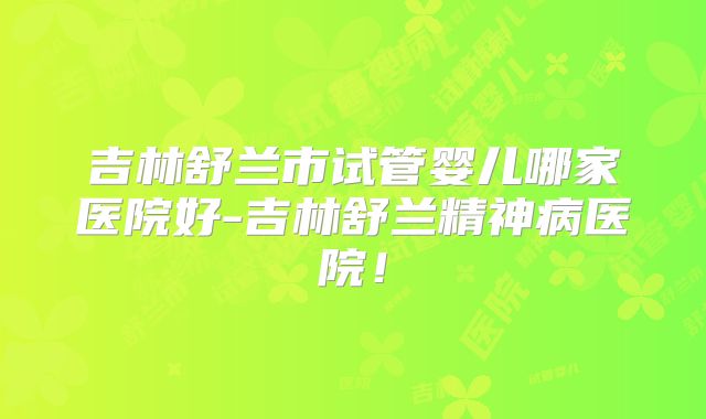 吉林舒兰市试管婴儿哪家医院好-吉林舒兰精神病医院！
