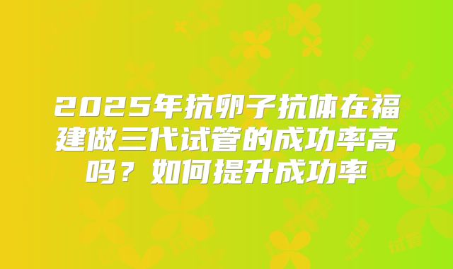 2025年抗卵子抗体在福建做三代试管的成功率高吗？如何提升成功率