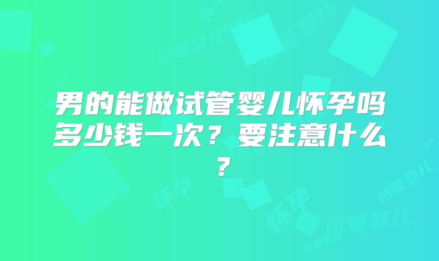 男的能做试管婴儿怀孕吗多少钱一次?要注意什么?