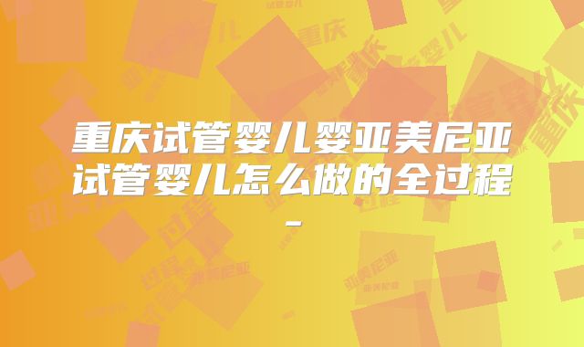 重庆试管婴儿婴亚美尼亚试管婴儿怎么做的全过程-