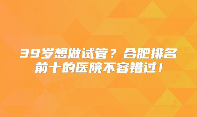 39岁想做试管？合肥排名前十的医院不容错过！