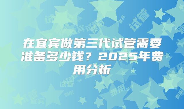 在宜宾做第三代试管需要准备多少钱?2025年费用分析
