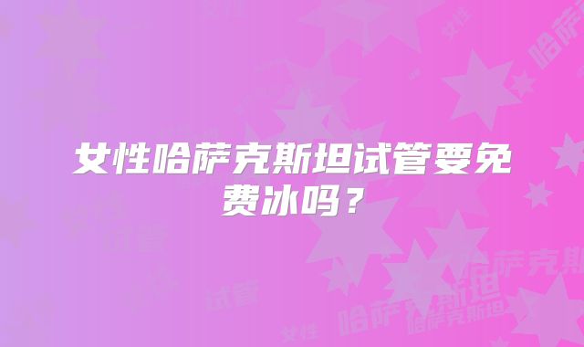 女性哈萨克斯坦试管要免费冰吗？