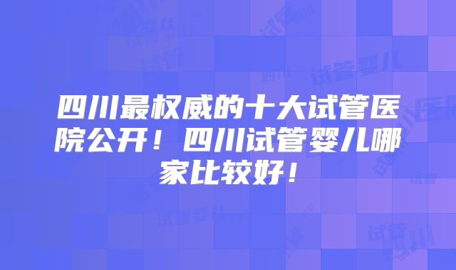 四川最权威的十大试管医院公开!四川试管婴儿哪家比较好!