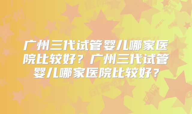 广州三代试管婴儿哪家医院比较好？广州三代试管婴儿哪家医院比较好？