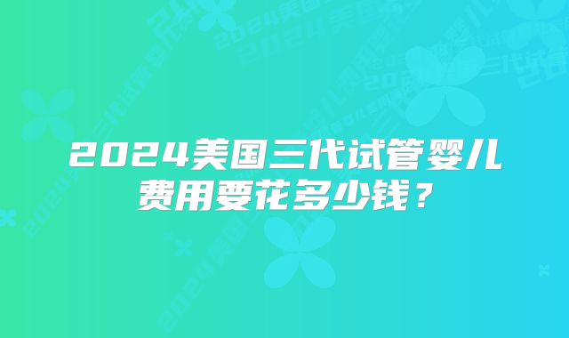 2024美国三代试管婴儿费用要花多少钱?