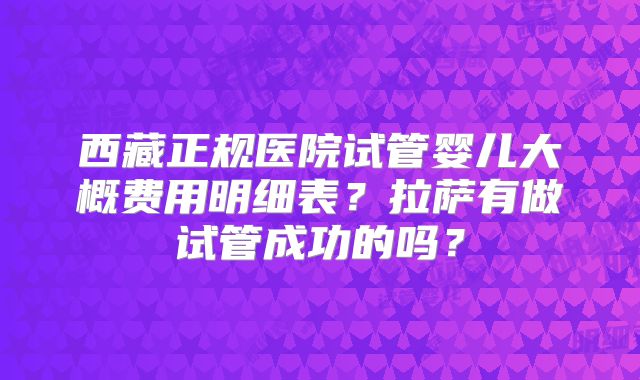 西藏正规医院试管婴儿大概费用明细表？拉萨有做试管成功的吗？