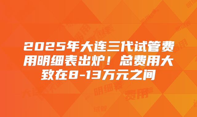 2025年大连三代试管费用明细表出炉！总费用大致在8-13万元之间