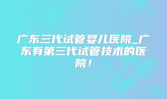 广东三代试管婴儿医院_广东有第三代试管技术的医院！