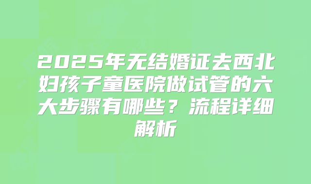 2025年无结婚证去西北妇孩子童医院做试管的六大步骤有哪些？流程详细解析