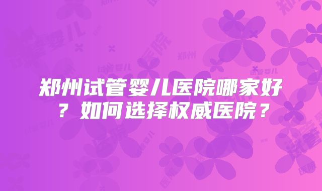 郑州试管婴儿医院哪家好？如何选择权威医院？
