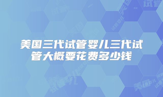 美国三代试管婴儿三代试管大概要花费多少钱