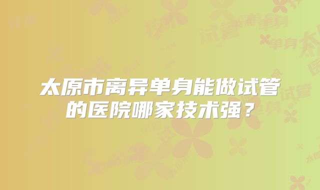 太原市离异单身能做试管的医院哪家技术强？