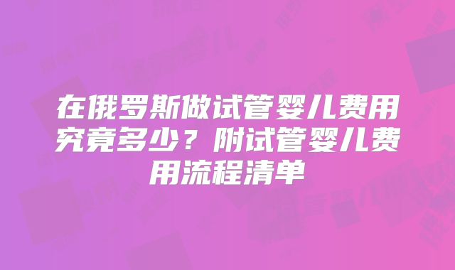 在俄罗斯做试管婴儿费用究竟多少？附试管婴儿费用流程清单