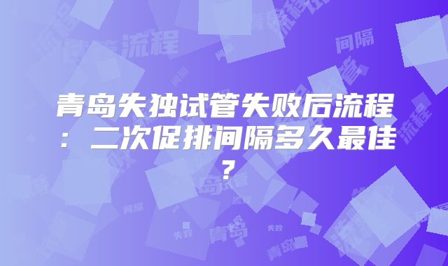 青岛失独试管失败后流程：二次促排间隔多久最佳？