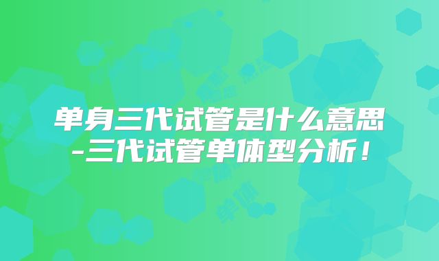单身三代试管是什么意思-三代试管单体型分析!