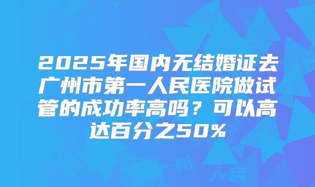 2025年国内无结婚证去广州市第一人民医院做试管的成功率高吗？可以高达百分之50%