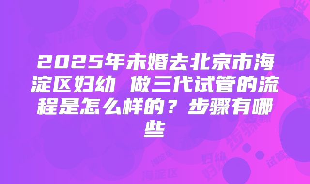 2025年未婚去北京市海淀区妇幼 做三代试管的流程是怎么样的？步骤有哪些
