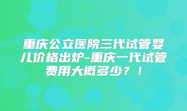 重庆公立医院三代试管婴儿价格出炉-重庆一代试管费用大概多少？！