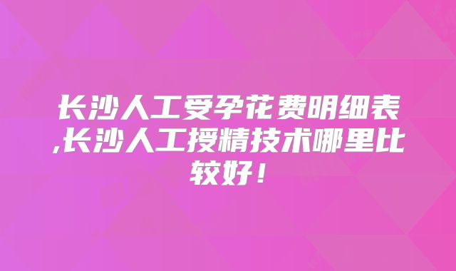 长沙人工受孕花费明细表,长沙人工授精技术哪里比较好！