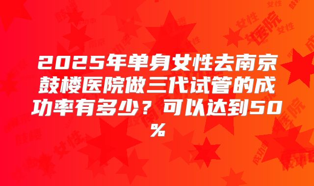 2025年单身女性去南京鼓楼医院做三代试管的成功率有多少?可以达到50%