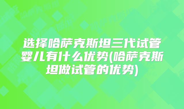 选择哈萨克斯坦三代试管婴儿有什么优势(哈萨克斯坦做试管的优势)