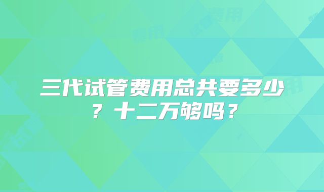 三代试管费用总共要多少？十二万够吗？