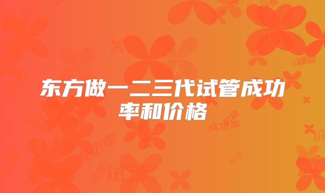 东方做一二三代试管成功率和价格