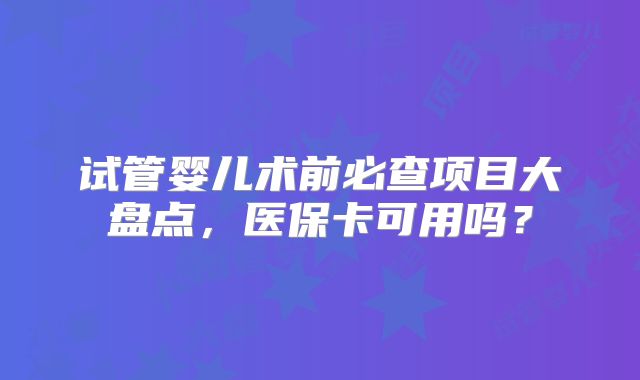 试管婴儿术前必查项目大盘点，医保卡可用吗？
