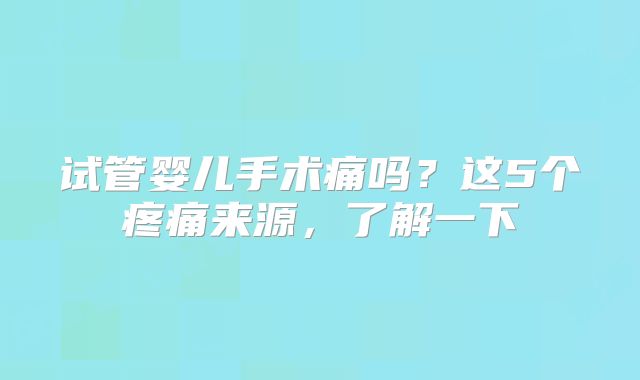 试管婴儿手术痛吗？这5个疼痛来源，了解一下